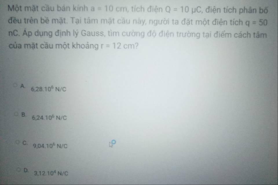 Một mặt cầu bán kính a=10cm , tích điện Q=10mu C *, điện tích phân bố
đều trên bề mặt. Tại tâm mặt câu này, người ta đặt một điện tích q=50
nC. Áp dụng định lý Gauss, tìm cường độ điện trường tại điểm cách tâm
của mặt cầu một khoảng r=12cm ?
A. 6,28.10^6N/C
B. 6,24.10^6N/C
C. 9,04.10^6N/C
D. 3,12.10^4N/C