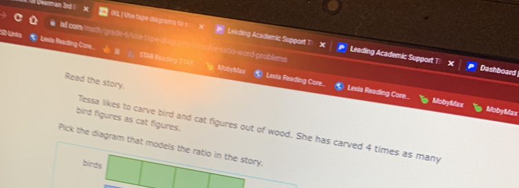 QXL | Use tape diagrams to s Leading Academic Support T) x Leading Academic Support T: 
illcom/math/grade-6/use-tape-ciagr olve-ratio-word-problems 
S0 Links Leva Reading Core... STAR Reading STAR 
Dashboard 
Read the story. 
MobyMax Lexia Reading Core... Lexia Reading Core.. 
MobyMax MobyMax 
bird figures as cat figures. 
Tessa likes to carve bird and cat figures out of wood. She has carved 4 times as many 
Pick the diagram that models the ratio in the story. 
birds