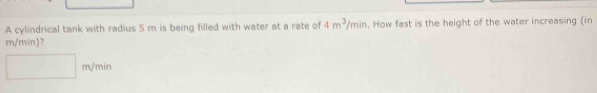 A cylindrical tank with radius 5 m is being filled with water at a rate of 4m^3/min. How fast is the height of the water increasing (in
m/min)?
m / ..
y_1