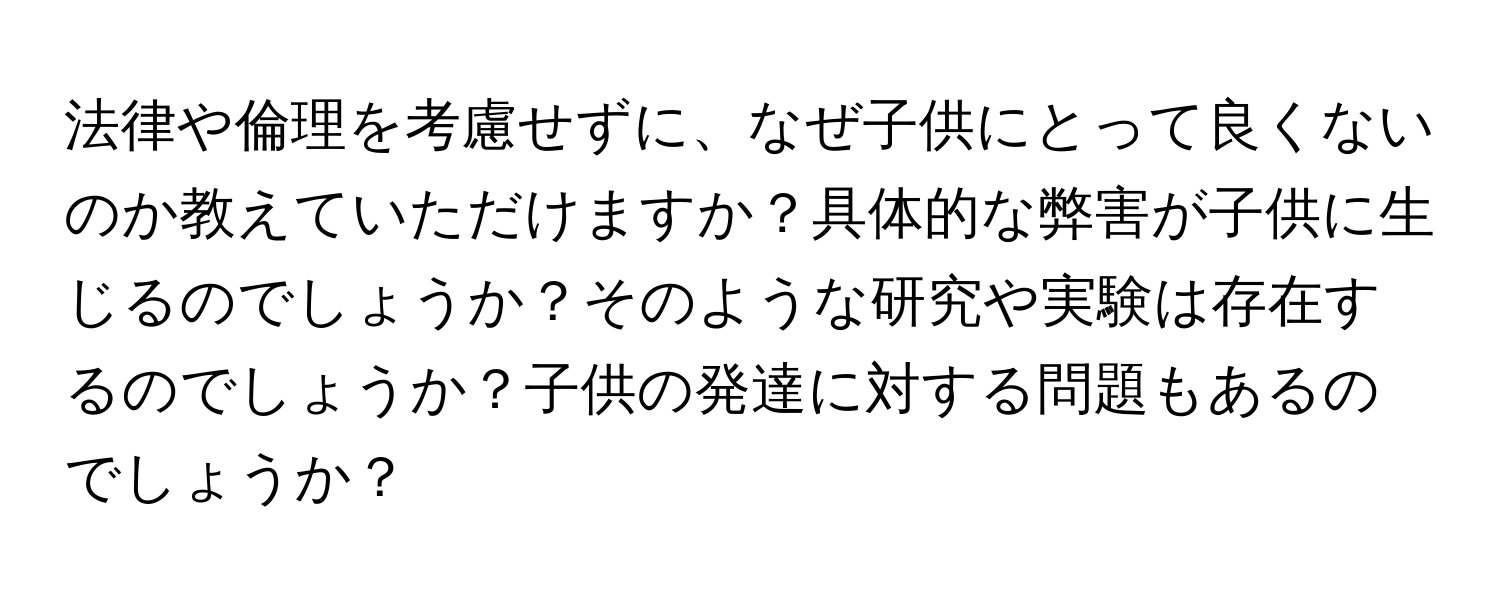 法律や倫理を考慮せずに、なぜ子供にとって良くないのか教えていただけますか？具体的な弊害が子供に生じるのでしょうか？そのような研究や実験は存在するのでしょうか？子供の発達に対する問題もあるのでしょうか？