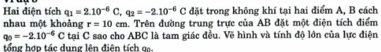 Hai điện tích q_1=2.10^(-6)C, q_2=-2.10^(-6)C đặt trong không khí tại hai điểm A, B cách 
nhau một khoảng r=10cm 1. Trên đường trung trực của AB đặt một điện tích điểm
q_0=-2.10^(-6)C tại C sao cho ABC là tam giác đều. Vẽ hình và tính độ lớn của lực điện 
tổng hợp tác dung lên điện tích qạ.