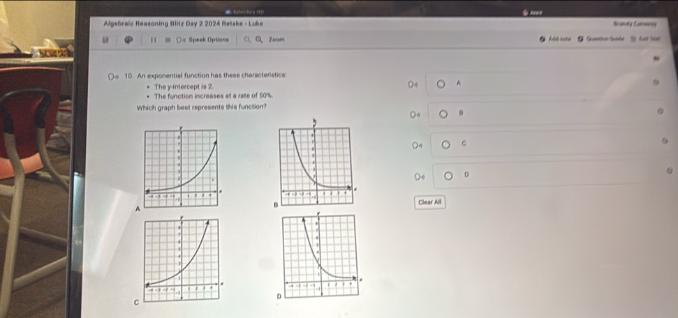 a S pien dong1
Algebraic Reasoning Blitz Day 2 2024 Retake - Luke Seandiy Caronrng
" ○< Speak Options Zoom l sena ' Gtica Suáde ' ter ia 
10. An exponential function has these characteristics:
The y-intercept is  2. A
The function increases at a rate of 50%.
Which graph best represents this function?
B
Do c
D
A
Clear All

C