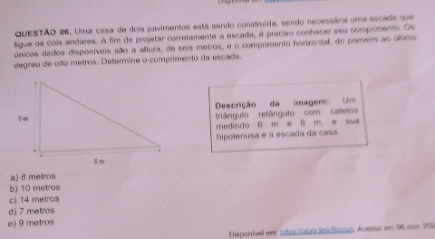 Uma casa de dois pavimentos está sendo construída, sendo necessária uma escade que
ligue os cois andares. A fim de projetar corretamente a escada, é preciso conhecer seu comprimento. Os
únicos dados disponíveis são a altura, de seis metros, e o comprimento horizontal, do primeiro ao último
degrau de oito metros. Determine o comprimento da escada.
Descrição da imagem: Um
triângulo retângulo com catetos
medindo 6 m e B m. e sua
hipotenusa e a escada da casa.
a) 8 metros
b) 10 metros
c) 14 metros
d) 7 metros
e) 9 metros
Disponível em: https.llaborãns/Basun. Acesso em 06 now 200