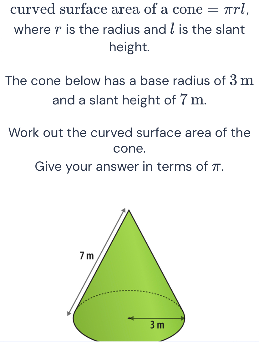 curved surface area of a cone =π rl, 
where r is the radius and l is the slant 
height. 
The cone below has a base radius of 3 m
and a slant height of 7 m. 
Work out the curved surface area of the 
cone. 
Give your answer in terms of π.