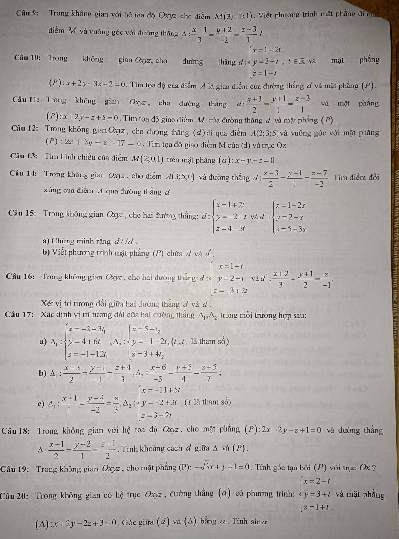 Cầâu 9: Trong không gian với hệ tọa độ Oxyz cho điểm M(3;-1;1).  Viết phương trình mặt phẳng đi qui
điểm M và vuông góc với đường thẳng A :  (x-1)/3 = (y+2)/-2 = (z-3)/1  ?
Câu 10: Trong không gian Oxyz, cho đường thắng d:beginarrayl x=1+2t y=3-t,t∈ R,t z=1-tendarray. mặt phẳng
(P): x+2y-3z+2=0 0. Tìm tọa độ của điểm A là giao điểm của đường thẳng đ và mặt phẳng (P).
Câu 11: Trong không gian Oxyz , cho đường thắng d: (x+3)/2 = (y+1)/1 = (z-3)/1  và mặt phẳng
(P) :x+2y-z+5=0. Tìm tọa độ giao điểm M của đường thẳng d và mặt phẳng (P).
Câu 12: Trong không gian Oxyz, cho đường thẳng (d)đi qua điểm A(2;3;5) và vuông góc với mặt phẳng
(P) :2x+3y+z-17=0. Tìm tọa độ giao điểm M của (d) và trục Oz
Câu 13: Tìm hình chiếu của điểm M(2;0;1) trên mặt phẳng (alpha ):x+y+z=0.
Câu 14: Trong không gian Oxyz , cho điểm A(3;5;0) và đường thẳng d :  (x-3)/2 = (y-1)/1 = (z-7)/-2 . Tìm điểm đối
xứng của điểm A qua đường thẳng đ
Câu 15: Trong không gian Oxyz , cho hai đường thẳng: d:beginarrayl x=1+2t y=-2+t z=4-3tendarray. và d beginarrayl x=1-2s y=2-s z=5+3sendarray.
a) Chứng minh rằng d / d .
b) Viết phương trình mặt phẳng (P) chứa d và d .
Câu 16: Trong không gian Oxyz , cho hai đường thẳng: d:beginarrayl x=1-t y=2+t z=-3+2tendarray. và d : : (x+2)/3 = (y+1)/2 = z/-1 .
Xét vị trí tương đối giữa hai đường thắng đ và đ .
Câu 17:  Xác định vị trí tương đối của hai đường thắng △ _1,△ _2 trong mỗi trường hợp sau:
a) △ _1:beginarrayl x=-2+3t_1 y=4+6t_1,△ _2:beginarrayl x=5-t_2 y=-1-2t_2, z=3+4t_2endarray. (t_1,t_2 là tham số )
b) △ _1: (x+3)/2 = (y-1)/-1 = (z+4)/3 ,△ _2: (x-6)/-5 = (y+5)/4 = (z+5)/7 ;
c) △ _1: (x+1)/1 = (y-4)/-2 = z/3 ,△ _2:beginarrayl x=-11+5t y=-2+3t z=3-2tendarray. (1 là tham số),
*  Câu 18: Trong không gian với hệ tọa độ Oxyz, cho mặt phẳng (P): 2x-2y-z+1=0 và đường thẳng^(: frac x-1)2= (y+2)/1 = (z-1)/2  Tính khoảng cách đ giữa Δ v a( P).
Câu 19: Trong không gian Oxyz , cho mặt phẳng (P): -sqrt(3)x+y+1=0. Tính góc tạo bởi (P) với trục Ox ?
Câu 20: Trong không gian có hệ trục Oxyz , đường thẳng (d) có phương trình: beginarrayl x=2-t y=3+t z=1+tendarray. và mặt phẳng
(△): x+2y-2z+3=0. Góc giữa (d) và (Δ) bằng α. Tính sinα