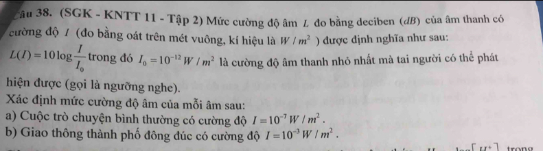 Tâu 38. (SGK - KNTT 11 - Tập 2) Mức cường độ âm L đo bằng deciben (đB) của âm thanh có 
cường độ / (đo bằng oát trên mét vuông, kí hiệu là W/m^2 ) được định nghĩa như sau:
L(I)=10log frac II_0 trong đó I_0=10^(-12)W/m^2 là cường độ âm thanh nhỏ nhất mà tai người có thể phát 
hiện được (gọi là ngưỡng nghe). 
Xác định mức cường độ âm của mỗi âm sau: 
a) Cuộc trò chuyện bình thường có cường độ I=10^(-7)W/m^2. 
b) Giao thông thành phố đông đúc có cường độ I=10^(-3)W/m^2.
[u+]