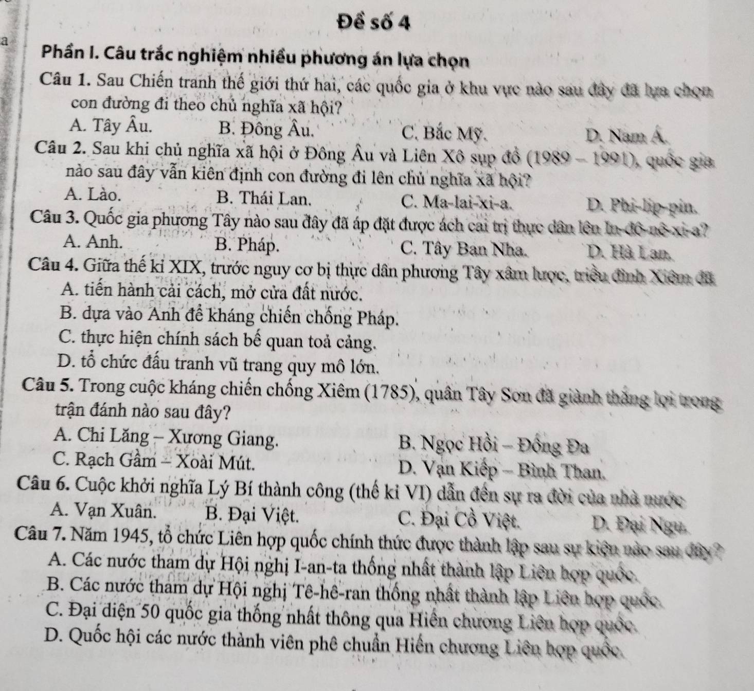 Đề số 4
a  Phần I. Câu trắc nghiệm nhiều phương án lựa chọn
Câu 1. Sau Chiến tranh thế giới thứ hai, các quốc gia ở khu vực nào sau đây đã lựa chou
con đường đi theo chủ nghĩa xã hội?
B. Đông Âu.
A. Tây Au C. Bắc Mỹ. D. Nam Á.
Câu 2. Sau khi chủ nghĩa xã hội ở Đông Âu và Liên Xô sụp đồ (1989-1991) , quốc gia
nào sau đây vẫn kiên định con đường đi lên chủ nghĩa xã hội?
A. Lào. B. Thái Lan. C. Ma-lai-xi-a. D. Phi-lip-pin.
Câu 3. Quốc gia phương Tây nào sau đây đã áp đặt được ách cai trị thực dân lên In-đô-nô-xi-a?
A. Anh. B. Pháp. C. Tây Ban Nha. D. Hà Lan.
Câu 4. Giữa thế kỉ XIX, trước nguy cơ bị thực dân phương Tây xâm lược, triều đình Xiêm đã
A. tiến hành cải cách, mở cửa đất nước.
B. dựa vào Anh đề kháng chiến chống Pháp.
C. thực hiện chính sách bế quan toả cảng.
D. tổ chức đấu tranh vũ trang quy mô lớn.
Câu 5. Trong cuộc kháng chiến chống Xiêm (1785), quân Tây Sơn đã giành thăng lọi trong
trận đánh nào sau đây?
A. Chi Lăng - Xương Giang. B. Ngọc Hồi - Đồng Đa
C. Rạch Gầm - Xoài Mút. D. Vạn Kiếp - Bình Than.
Câu 6. Cuộc khởi nghĩa Lý Bí thành công (thế kỉ VI) dẫn đến sự ra đời của nhà nước
A. Vạn Xuân. B. Đại Việt. C. Đại Cồ Việt. D. Đại Ngu.
Câu 7. Năm 1945, tổ chức Liên hợp quốc chính thức được thành lập sau sự kiện nào sau đây?
A. Các nước tham dự Hội nghị I-an-ta thống nhất thành lập Liên hợp quốc.
B. Các nước tham dự Hội nghị Tê-hê-ran thống nhất thành lập Liên hợp quốc
C. Đại điện 50 quốc gia thống nhất thông qua Hiên chương Liên hợp quốc.
D. Quốc hội các nước thành viên phê chuẩn Hiến chương Liên hợp quốc.