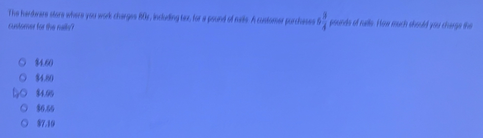 The hardware store where you work charges 80x, including tax, for a pound of nais. A customer purchases 5 3/4  pounds of nalle. How much should you charge the
customer for the nails?
84.60
$4.80
$4.05
$6,66
$7.10