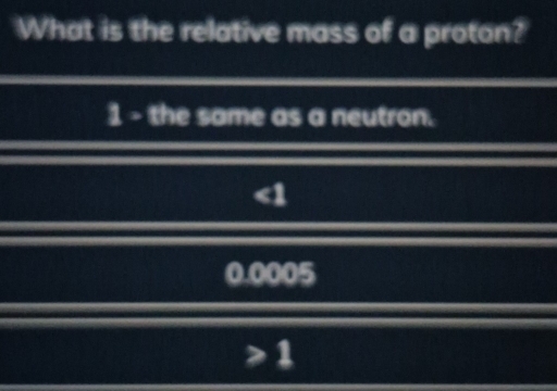 What is the relative mass of a proton?
1 - the same as a neutron.
1 0005
≥slant 1