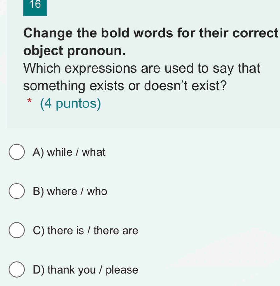 Change the bold words for their correct
object pronoun.
Which expressions are used to say that
something exists or doesn't exist?
* (4 puntos)
A) while / what
B) where / who
C) there is / there are
D) thank you / please