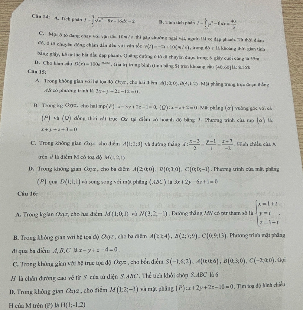 Tích phân I=∈tlimits _2^(6sqrt(x^2)-8x+16)dx=2 B. Tính tích phân I=∈tlimits _(-3)^3|x^2-1|dx= 40/3 .
C. Một ô tô đang chạy với vận tốc 10m / s thì gặp chướng ngại vật, người lái xe đạp phanh. Từ thời điểm
đó, ô tô chuyền động chậm dần đều với vận tốc v(t)=-2t+10(m/s) , trong đó t là khoảng thời gian tính
bằng giây, kể từ lúc bắt đầu đạp phanh. Quãng đường ô tô di chuyển được trong 8 giây cuối cùng là 55m.
D. Cho hàm cầu D(x)=100e^(-0,05x). Giá trị trung bình (tính bằng $) trên khoảng cầu [40;60] là: 8.55$
Câu 15:
A. Trong không gian với hệ tọa độ Oxyz , cho hai điểm A(1;0;0),B(4;1;2). Mặt phẳng trung trực đoạn thẳng
AB có phương trình là 3x+y+2z-12=0.
B. Trong kg Oxyz, cho hai mp(P):x-3y+2z-1=0 ,(Q): x-z+2=0. Mặt phẳng (α) vuông góc với cả
(P) và (Q) đồng thời cắt trục Ox tại điểm có hoành độ bằng 3. Phương trình của mp (α) là:
x+y+z+3=0
C. Trong không gian Oxyz cho điểm A(1;2;3) và đường thẳng d :  (x-3)/2 = (y-1)/1 = (z+7)/-2 . Hình chiếu của A
trên đ là điểm M có toạ độ M(1,2,1)
D. Trong không gian Oxyz , cho ba điểm A(2;0;0),B(0;3;0),C(0;0;-1). Phương trình của mặt phẳng
(P) qua D(1;1;1) và song song với mặt phẳng (ABC) là 3x+2y-6z+1=0
Câu 16:
A. Trong kgian Oxyz, cho hai điểm M(1;0;1) và N(3;2;-1). Đường thẳng MN có ptr tham số là beginarrayl x=1+t y=t z=1-tendarray.
B. Trong không gian với hệ tọa độ Oxyz , cho ba điểm A(1;1;4),B(2;7;9),C(0;9;13). Phương trình mặt phẳng
đi qua ba điểm A, B, C là x-y+z-4=0.
C. Trong không gian với hệ trục tọa độ Oxyz , cho bốn điểm S(-1;6;2),A(0;0;6),B(0;3;0),C(-2;0;0). Gọi
H là chân đường cao vẽ từ S của tứ diện S.ABC . Thể tích khối chóp S.ABC là 6
D. Trong không gian Oxyz , cho điểm M(1;2;-3) và mặt phẳng (P):x+2y+2z-10=0. Tìm toạ độ hình chiếu
H của M trên (P) là H(1;-1;2)