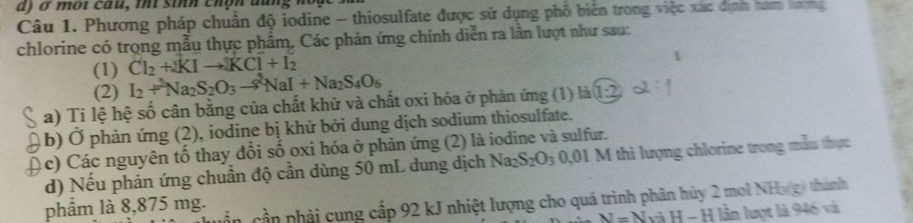 Phương pháp chuẩn độ iodine - thiosulfate được sử dụng phố biển trong việc xác dịnh nam tng 
chlorine có trọng mẫu thực phẩm. Các phản ứng chính diễn ra lần lượt như sau: 
(1) Cl_2+2KIto KCl+I_2
(2) I_2+^2Na_2S_2O_3to^2NaI+Na_2S_4O_6
a) Ti lệ hệ số cân bằng của chất khử và chất oxi hóa ở phản ứng (1) là 1:2
(b) Ở phản ứng (2), iodine bị khử bởi dung dịch sodium thiosulfate. 
(c) Các nguyên tố thay đổi số oxi hóa ở phản ứng (2) là iodine và sulfur. 
d) Nếu phản ứng chuẩn độ cần dùng 50 mL dung dịch Na_2S_2O_3 0,01 M thì lượng chlorine trong mẫu thực 
cần phải cung cấp 92 kJ nhiệt lượng cho quá trình phân hủy 2 mol NHy gy thành 
phầm là 8,875 mg.
N=NviH-H ( lần lượt là 946 và