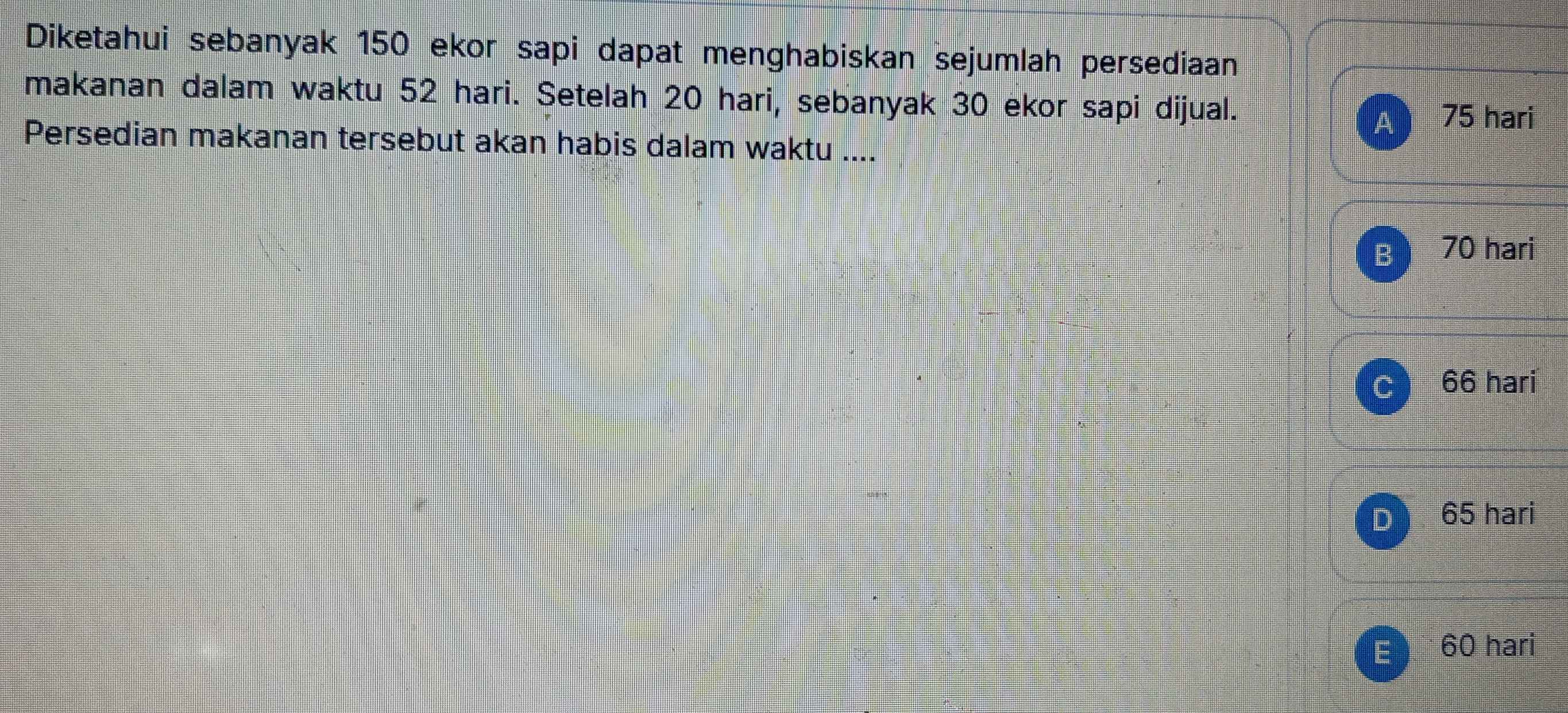 Diketahui sebanyak 150 ekor sapi dapat menghabiskan sejumlah persediaan
makanan dalam waktu 52 hari. Setelah 20 hari, sebanyak 30 ekor sapi dijual.
A 75 hari
Persedian makanan tersebut akan habis dalam waktu ....
B 70 hari
66 hari
65 hari
E 60 hari