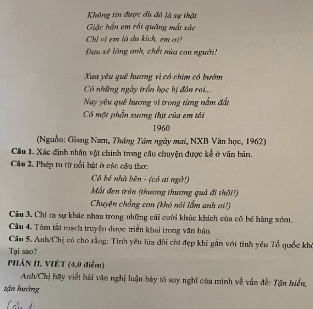 Không tin được dù đó là sự thật 
Giặc bắn em rồi quăng mất xác 
Chỉ vì em là du kích, em ơi! 
Đau xé lòng anh, chết nửa con người! 
Xua yêu quê hương vì có chim có bướm 
Có những ngày trốn học bị đòn roi... 
Nay yêu quê hương vì trong từng nắm đất 
Có một phần xương thịt của em tôi 
1960 
(Nguồn: Giang Nam, Tháng Tám ngày mai, NXB Văn học, 1962) 
Câu 1. Xác định nhân vật chính trong câu chuyện được kể ở văn bản. 
Câu 2. Phép tu từ nổi bật ở các câu thơ: 
Cô bé nhà bên - (có ai ngờ!) 
Mắt đen tròn (thương thương quá đi thôi!) 
Chuyện chồng con (khó nói lắm anh ơi!) 
Câu 3. Chỉ ra sự khác nhau trong những cái cười khúc khích của cô bé hàng xóm. 
Câu 4. Tóm tắt mạch truyện được triển khai trong văn bản. 
Câu 5. Anh/Chị có cho rằng: Tình yêu lứa đôi chỉ đẹp khi gắn với tình yêu Tổ quốc khó 
Tại sao? 
PHÀN II. VIÉT (4,0 điểm) 
Anh/Chị hãy viết bài văn nghị luận bày tỏ suy nghĩ của mình về vấn đề: Tận hiến, 
tận hưởng