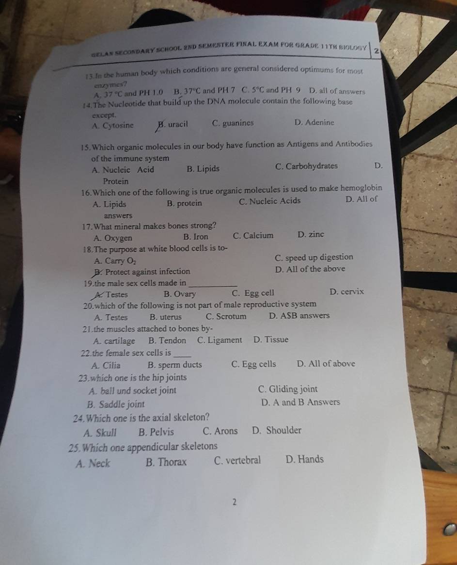 SELAN SECONDARY SCHOOL 2ND SEMESTER FINAL EXAM FOR GRADE 11TH BIOLOGY 2
13.In the human body which conditions are general considered optimums for most
enzymes?
A. 37°C and PH 1.0 B. 37°C and PH 7 C. 5°C and PH 9 D. all of answers
14.The Nucleotide that build up the DNA molecule contain the following base
except.
A. Cytosine B. uracil C. guanines D. Adenine
15.Which organic molecules in our body have function as Antigens and Antibodies
of the immune system
A. Nucleic Acid B. Lipids C. Carbohydrates D.
Protein
16.Which one of the following is true organic molecules is used to make hemoglobin
A. Lipids B. protein C. Nucleic Acids D. All of
answers
17.What mineral makes bones strong?
A. Oxygen B. Iron C. Calcium D. zinc
18.The purpose at white blood cells is to-
A. Carry O_2 C. speed up digestion
B. Protect against infection D. All of the above
19.the male sex cells made in_
A. Testes B. Ovary C. Egg cell D. cervix
20.which of the following is not part of male reproductive system
A. Testes B. uterus C. Scrotum D. A$B answers
21.the muscles attached to bones by-
A. cartilage B. Tendon C. Ligament D. Tissue
22.the female sex cells is_
A. Cilia B. sperm ducts C. Egg cells D. All of above
23.which one is the hip joints
A. ball und socket joint C. Gliding joint
B. Saddle joint D. A and B Answers
24.Which one is the axial skeleton?
A. Skull B. Pelvis C. Arons D. Shoulder
25. Which one appendicular skeletons
A. Neck B. Thorax C. vertebral D. Hands
2