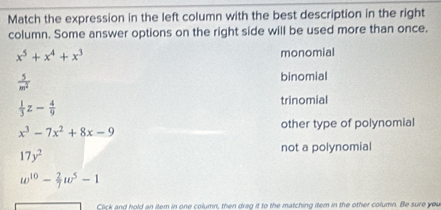 Match the expression in the left column with the best description in the right
column. Some answer options on the right side will be used more than once.
x^5+x^4+x^3 monomial
 5/m^2 
binomial
 1/3 z- 4/9 
trinomial
other type of polynomial
x^3-7x^2+8x-9
17y^2
not a polynomial
w^(10)- 2/7 w^5-1
Click and hold an item in one column, then drag it to the matching item in the other column. Be sure you