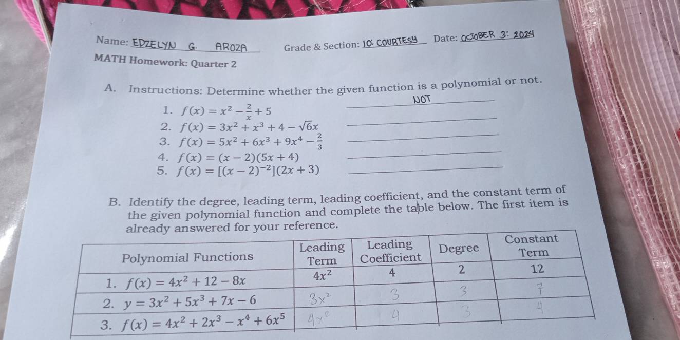 Name:
_ Grade & Section: 10 RTESY __ Date:_
MATH Homework: Quarter 2
A. Instructions: Determine whether the given function is a polynomial or not.
NOT_
_
1. f(x)=x^2- 2/x +5
_
_
_
2. f(x)=3x^2+x^3+4-sqrt(6)x
_
3. f(x)=5x^2+6x^3+9x^4- 2/3 
_
4. f(x)=(x-2)(5x+4)
5. f(x)=[(x-2)^-2](2x+3)
B. Identify the degree, leading term, leading coefficient, and the constant term of
the given polynomial function and complete the table below. The first item is