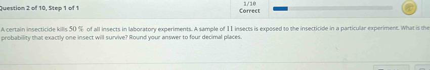 of 10, Step 1 of 1 Correct 1/10 
A certain insecticide kills 50 % of all insects in laboratory experiments. A sample of 11 insects is exposed to the insecticide in a particular experiment. What is the 
probability that exactly one insect will survive? Round your answer to four decimal places.