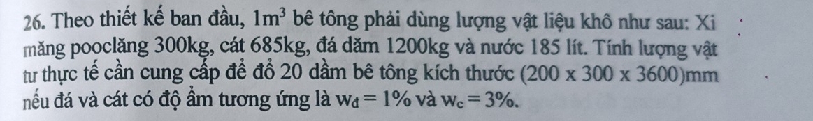 Theo thiết kế ban đầu, 1m^3 bê tông phải dùng lượng vật liệu khô như sau: Xi 
măng pooclăng 300kg, cát 685kg, đá dăm 1200kg và nước 185 lít. Tính lượng vật 
tư thực tế cần cung cấp để đổ 20 dầm bê tông kích thước (200* 300* 3600)mm
nếu đá và cát có độ ẩm tương ứng là w_d=1% và w_c=3%.