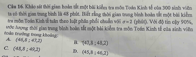 Khảo sát thời gian hoàn tất một bài kiểm tra môn Toán Kinh tế của 300 sinh viên
ta có thời gian trung bình là 48 phút. Biết rằng thời gian trung bình hoàn tất một bài kiểmn
tra môn Toán Kinh tế tuân theo luật phân phối chuẩn với sigma =2 (phút). Với độ tin cậy 90%,
ước lượng thời gian trung bình hoàn tất một bài kiểm tra môn Toán Kinh tế của sinh viên
toàn trường trong khoảng:
A. (46,8;47,2) B. (47,8;48,2)
C. (48,8;49,2)
D. (45,8;46,2)