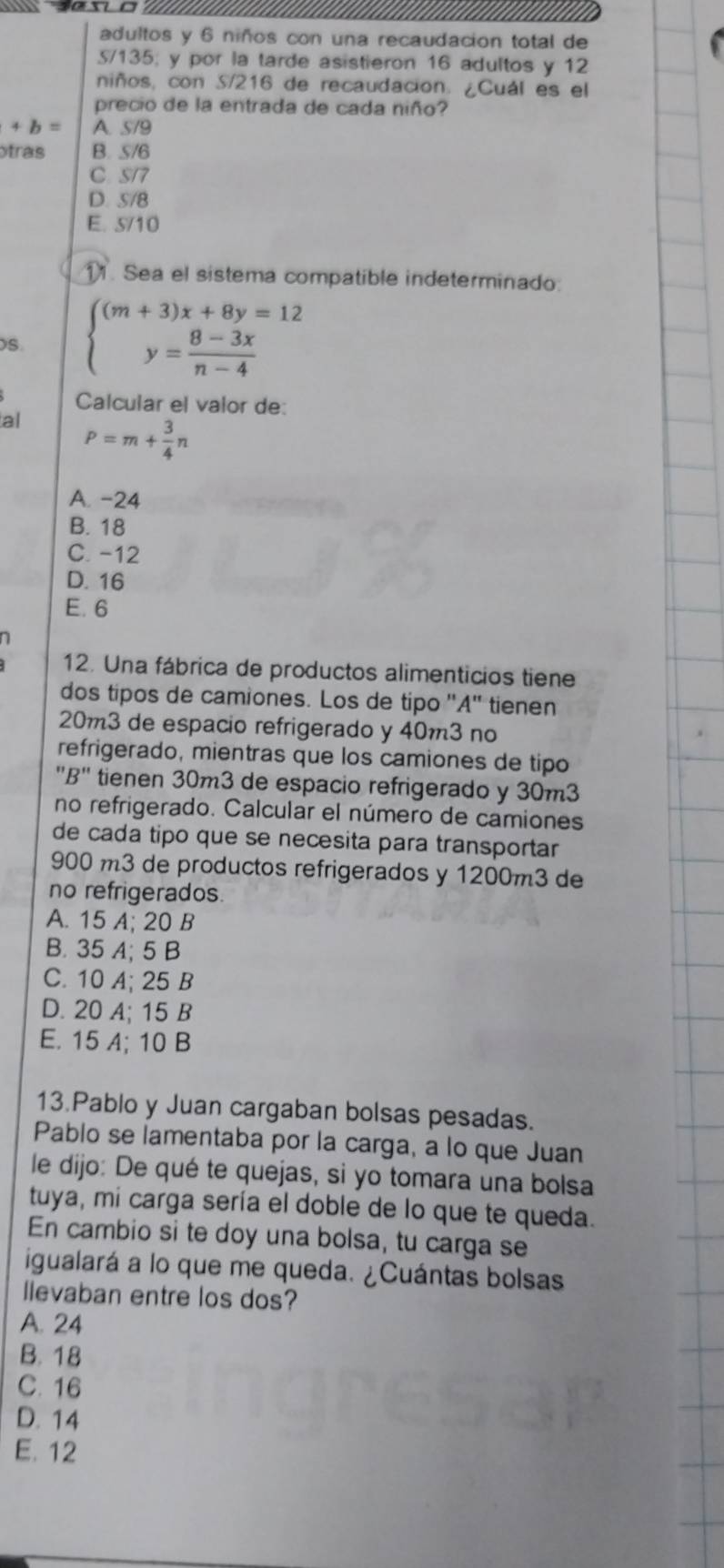 adultos y 6 niños con una recaudacion total de
S/135; y por la tarde asistieron 16 adultos y 12
niños, con S/216 de recaudacion. ¿Cuál es el
precio de la entrada de cada niño?
+b= A. 5/9
tras B. 5/6
C. 5/7
D. 5/8
E. 5/10
1. Sea el sistema compatible indeterminado:
s. beginarrayl (m+3)x+8y=12 y= (8-3x)/n-4 endarray.
Calcular el valor de:
al P=m+ 3/4 n
A. -24
B. 18
C. -12
D. 16
E. 6
n
12. Una fábrica de productos alimenticios tiene
dos tipos de camiones. Los de tipo "A" tienen
20m3 de espacio refrigerado y 40m3 no
refrigerado, mientras que los camiones de tipo
"B" tienen 30m3 de espacio refrigerado y 30m3
no refrigerado. Calcular el número de camiones
de cada tipo que se necesita para transportar
900 m3 de productos refrigerados y 1200m3 de
no refrigerados.
A. 15 A; 20 B
B. 35 A; 5 B
C. 10 A; 25 B
D. 20 A; 15 B
E. 15 A; 10 B
13.Pablo y Juan cargaban bolsas pesadas.
Pablo se lamentaba por la carga, a lo que Juan
le dijo: De qué te quejas, si yo tomara una bolsa
tuya, mi carga sería el doble de lo que te queda.
En cambio si te doy una bolsa, tu carga se
igualará a lo que me queda. ¿Cuántas bolsas
llevaban entre los dos?
A. 24
B. 18
C. 16
D. 14
E. 12