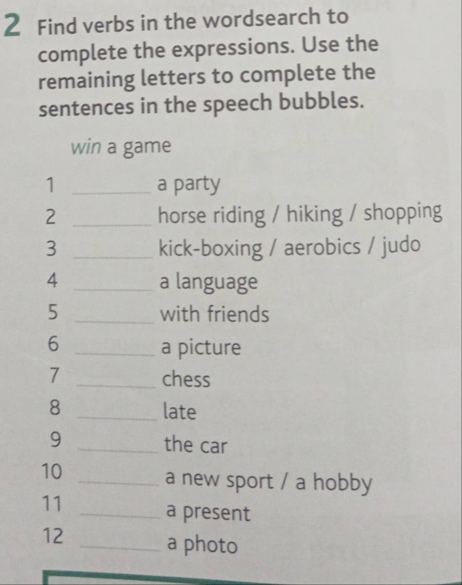 Find verbs in the wordsearch to 
complete the expressions. Use the 
remaining letters to complete the 
sentences in the speech bubbles. 
win a game 
1 _a party 
2 _horse riding / hiking / shopping 
3 _kick-boxing / aerobics / judo 
4 _a language 
5 _with friends 
_6 
a picture 
7 _chess 
8 _late 
9 _the car 
10 
_a new sport / a hobby 
11 
_a present 
12 
_a photo