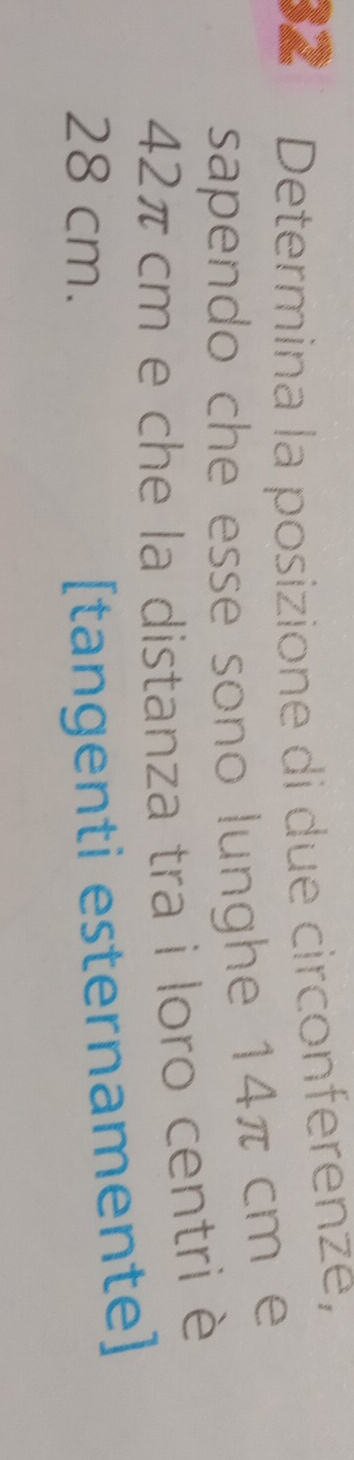 Determina la posizione di due circonferenze, 
sapendo che esse sono lunghe 14π cm e
42π cm e che la distanza tra i loro centri è
28 cm. 
[tangenti esternamente]