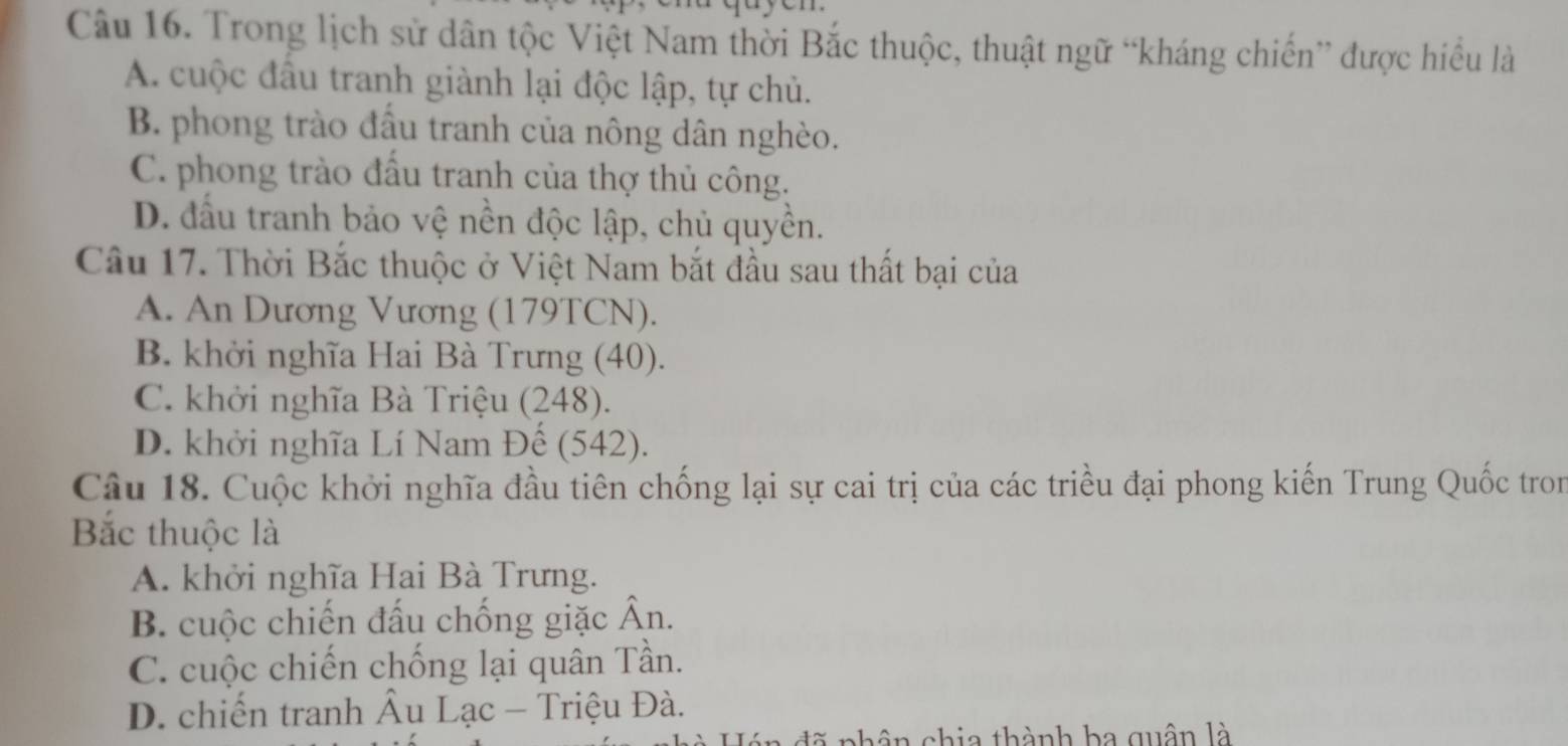 Trong lịch sử dân tộc Việt Nam thời Bắc thuộc, thuật ngữ “kháng chiến” được hiều là
A. cuộc đầu tranh giành lại độc lập, tự chủ.
B. phong trào đầu tranh của nông dân nghèo.
C. phong trào đấu tranh của thợ thủ công.
D. đầu tranh bảo vệ nền độc lập, chủ quyền.
Câu 17. Thời Bắc thuộc ở Việt Nam bắt đầu sau thất bại của
A. An Dương Vương (179TCN).
B. khởi nghĩa Hai Bà Trưng (40).
C. khởi nghĩa Bà Triệu (248).
D. khởi nghĩa Lí Nam Đế (542).
Câu 18. Cuộc khởi nghĩa đầu tiên chống lại sự cai trị của các triều đại phong kiến Trung Quốc tron
Bắc thuộc là
A. khởi nghĩa Hai Bà Trưng.
B. cuộc chiến đấu chống giặc Ân.
C. cuộc chiến chống lại quân Tần.
D. chiến tranh Âu Lạc - Triệu Đà.
n d nhân chia thành ba quân là