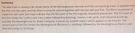 Summary 
The view from a moving train shows some of the Westinghouse interests and the surrounding areas. It appears that 
the film is in two parts and has been incorrectly spliced together with the last part put first. The film is supposed to 
show one rail route, but maps indicate that the first part of the film logically should be placed last. The first part of 
the film shows the Turtle Creek train station followed by buildings, homes, train yards, and industrial buildings, 
possibly the Westinghouse Air Brake Company. It passes by another station which appears to be Pitcairn. The 
second part of the film shows the Westinghouse Machine Co. buildings followed by the Westinghouse Electric and 
Manufacturing Co. buildings