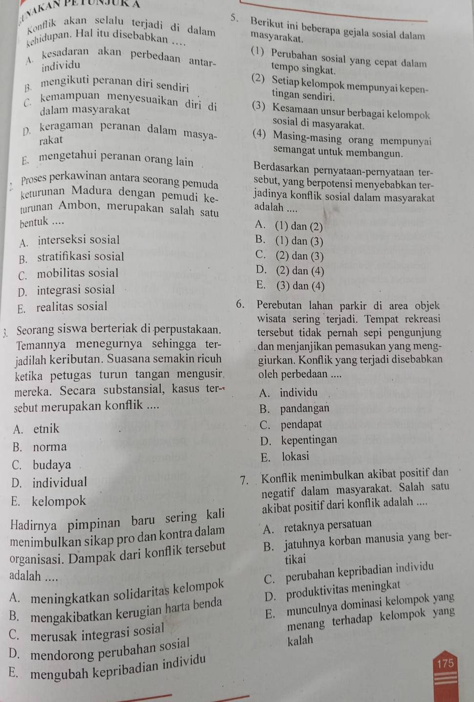 Berikut ini beberapa gejala sosial dalam
Konflik akan selalu terjadi di dalam masyarakat.
kehidupan. Hal itu disebabkan ....
(1) Perubahan sosial yang cepat dalam
A. kesadaran akan perbedaan antar- tempo singkat.
individu
(2) Setiap kelompok mempunyai kepen-
B. mengikuti peranan diri sendiri
tingan sendiri.
C. kemampuan menyesuaikan diri di (3) Kesamaan unsur berbagai kelompok
dalam masyarakat
sosial di masyarakat.
D. keragaman peranan dalam masya- (4) Masing-masing orang mempunyai
rakat
semangat untuk membangun.
E. mengetahui peranan orang lain Berdasarkan pernyataan-pernyataan ter-
Proses perkawinan antara seorang pemuda sebut, yang berpotensi menyebabkan ter-
keturunan Madura dengan pemudi ke- jadinya konflik sosial dalam masyarakat
adalah ....
turunan Ambon, merupakan salah satu
bentuk ....
A. (1) dan (2)
A. interseksi sosial B. (1) dan (3)
B. stratifikasi sosial C. (2) dan (3)
C. mobilitas sosial
D. (2) dan (4)
D. integrasi sosial
E. (3) dan (4)
E. realitas sosial 6. Perebutan lahan parkir di area objek
wisata sering terjadi. Tempat rekreasi
3. Seorang siswa berteriak di perpustakaan. tersebut tidak pernah sepi pengunjung
Temannya menegurnya sehingga ter- dan menjanjikan pemasukan yang meng-
jadilah keributan. Suasana semakin ricuh giurkan. Konflik yang terjadi disebabkan
ketika petugas turun tangan mengusir. oleh perbedaan ....
mereka. Secara substansial, kasus ter- A. individu
sebut merupakan konflik .... B. pandangan
A. etnik C. pendapat
B. norma D. kepentingan
C. budaya E. lokasi
D. individual 7. Konflik menimbulkan akibat positif dan
E. kelompok negatif dalam masyarakat. Salah satu
Hadirnya pimpinan baru sering kali akibat positif dari konflik adalah ....
menimbulkan sikap pro dan kontra dalam A. retaknya persatuan
organisasi. Dampak dari konflik tersebut B. jatuhnya korban manusia yang ber-
tikai
adalah ....
A. meningkatkan solidaritas kelompok C. perubahan kepribadian individu
B. mengakibatkan kerugian harta benda D. produktivitas meningkat
E. munculnya dominasi kelompok yang
C. merusak integrasi sosial
menang terhadap kelompok yang
D. mendorong perubahan sosial
kalah
E. mengubah kepribadian individu
175