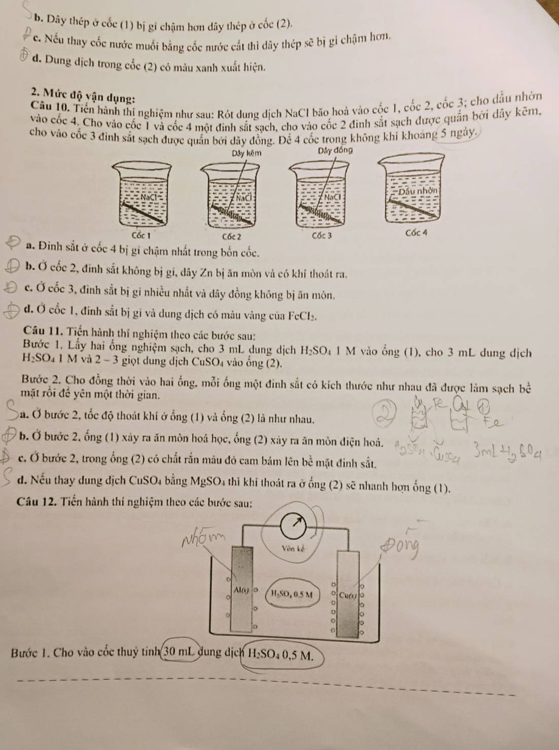 b. Dây thép ở cốc (1) bị gi chậm hơn dây thép ở cốc (2).
c. Nếu thay cốc nước muối bằng cốc nước cắt thì dây thép sẽ bị gỉ chậm hơn.
* d. Dung dịch trong cổc (2) có mâu xanh xuất hiện.
2. Mức độ vận dụng:
Câu 10. Tiến hành thị nghiệm như sau: Rót dung dịch NaCl bão hoà vào cốc 1, cốc 2, cốc 3; cho đầu nhờn
vào cốc 4. Cho vào cốc 1 và cốc 4 một đinh sắt sạch, cho vào cốc 2 đinh sắt sạch được quần bởi dây kẽm,
cho vào cốc 3 đinh sắt sạch được quần bởi dây đồng. Để 4 cốc trong không khí khoảng 5 ngày.
Cốc 4
a. Đinh sắt ở cốc 4 bị gỉ chậm nhất trong bốn cốc.
b.Ở cốc 2, đinh sắt không bị gi, dây Zn bị ăn mòn và có khí thoát ra.
c. Ở cốc 3, đình sắt bị gi nhiều nhất và đây đồng không bị ăn môn.
đ. Ở cốc 1, đình sắt bị gi và dung dịch có mâu vàng của FeCl₂.
Câu 11. Tiến hành thí nghiệm theo các bước sau:
Bước 1. Lấy hai ổng nghiệm sạch, cho 3 mL dung dịch H₂SO₄ 1 M vào ổng (1), cho 3 mL dung dịch
H₂SO₄ 1 M và 2 - 3 giọt dung dịch CuSO₄ vào ống (2).
Bước 2. Cho đồng thời vào hai ống, mỗi ống một đỉnh sắt có kích thước như nhau đã được làm sạch bề
mặt rồi đề yên một thời gian.
ba. Ở bước 2, tốc độ thoát khí ở ổng (1) và ổng (2) là như nhau.
b. Ở bước 2, ống (1) xảy ra ăn mòn hoá học, ống (2) xảy ra ăn môn điện hoá.
c. Ở bước 2, trong ống (2) có chất rắn màu đỏ cam bám lên bề mặt đinh sắt.
d. Nếu thay dung địch CuSO4 bằng MgSO4 thì khi thoát ra ở ổng (2) sẽ nhanh hợn ổng (1).
Câu 12. Tiến hành thí nghiệm
Bước 1. Cho vào cốc thuỷ tinh 30 mL dung dịch H₂SO₄ 0,5 M.