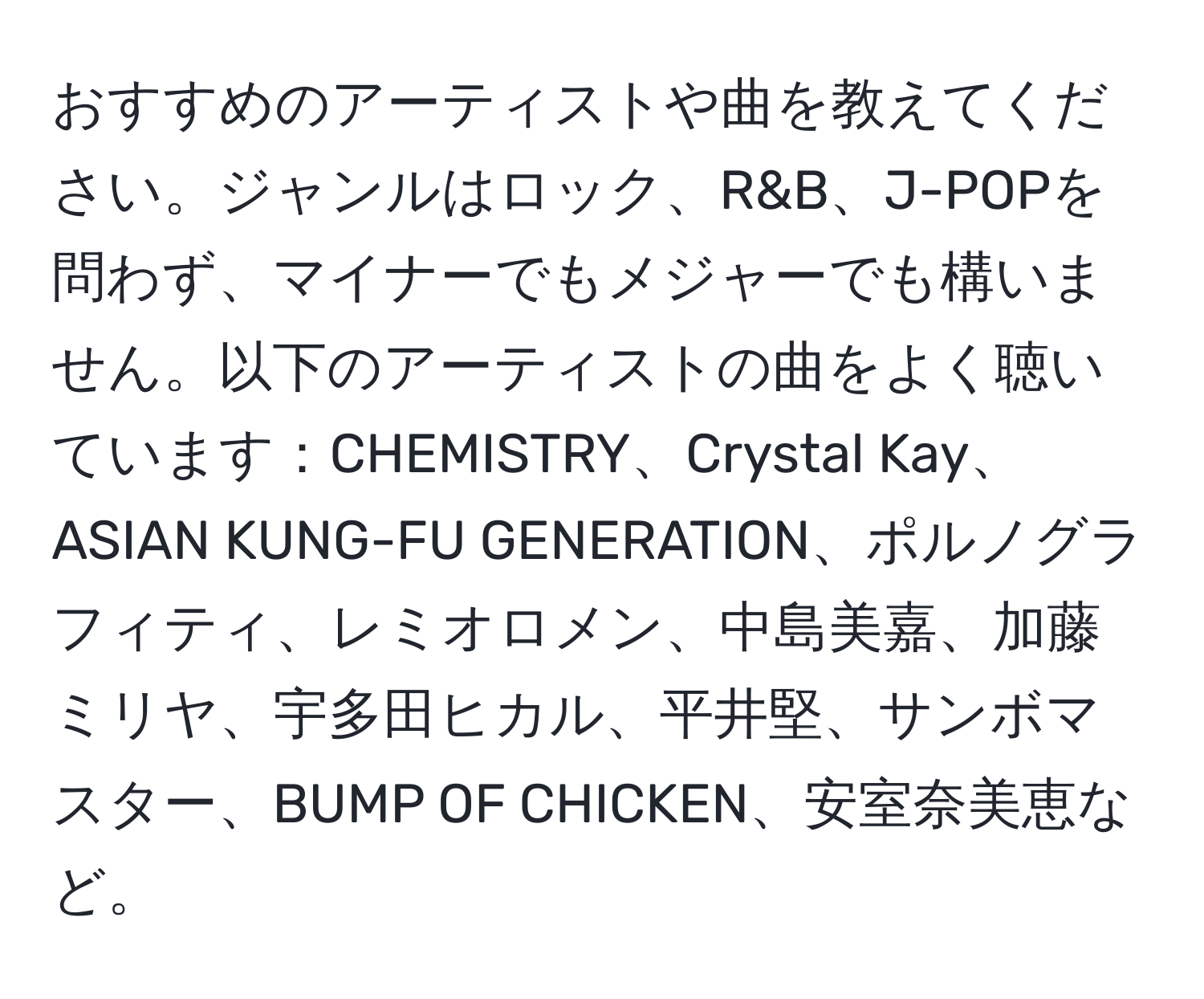 おすすめのアーティストや曲を教えてください。ジャンルはロック、R&B、J-POPを問わず、マイナーでもメジャーでも構いません。以下のアーティストの曲をよく聴いています：CHEMISTRY、Crystal Kay、ASIAN KUNG-FU GENERATION、ポルノグラフィティ、レミオロメン、中島美嘉、加藤ミリヤ、宇多田ヒカル、平井堅、サンボマスター、BUMP OF CHICKEN、安室奈美恵など。