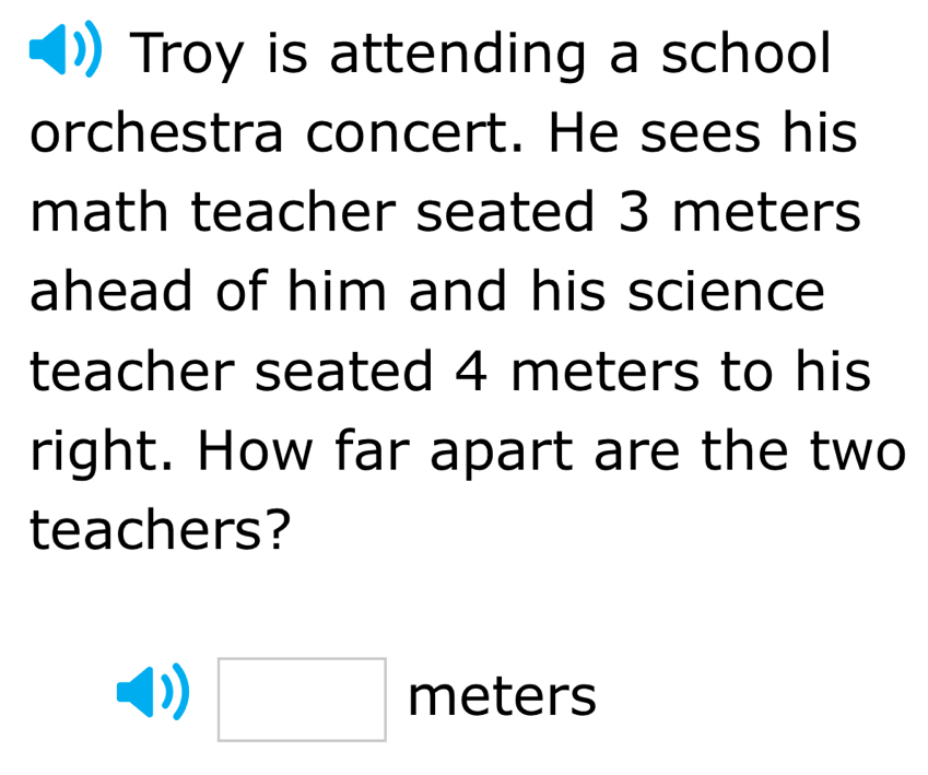 Troy is attending a school 
orchestra concert. He sees his 
math teacher seated 3 meters
ahead of him and his science 
teacher seated 4 meters to his 
right. How far apart are the two 
teachers?
(-3,4)
□  meters