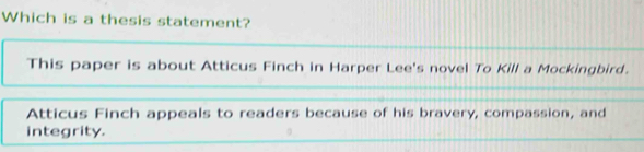 Which is a thesis statement? 
This paper is about Atticus Finch in Harper Lee's novel To Kill a Mockingbird. 
Atticus Finch appeals to readers because of his bravery, compassion, and 
integrity.