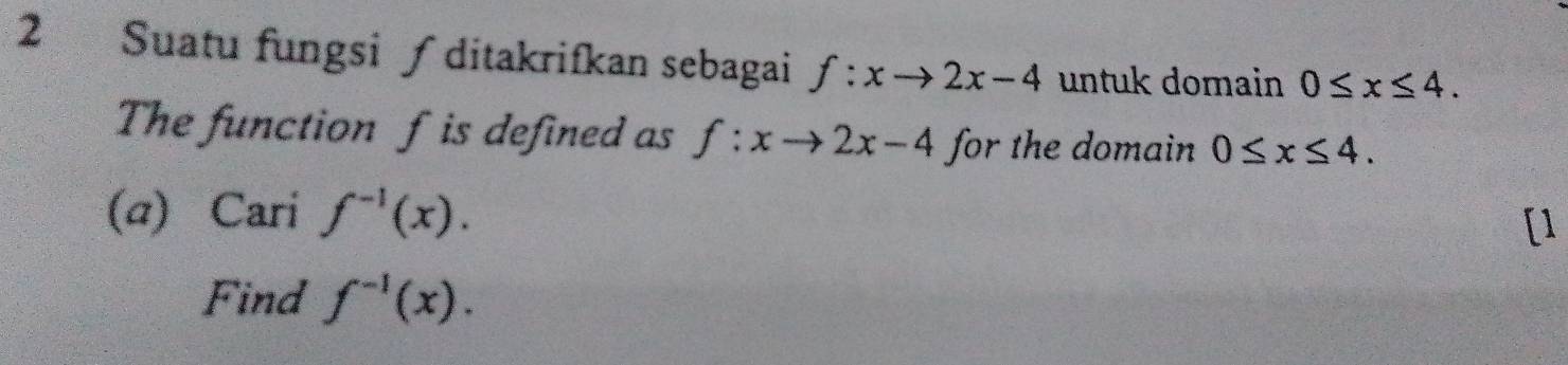 Suatu fungsi ∫ ditakrifkan sebagai f:xto 2x-4 untuk domain 0≤ x≤ 4. 
The function f is defined as f:xto 2x-4 for the domain 0≤ x≤ 4. 
(@) Cari f^(-1)(x). 
[1 
Find f^(-1)(x).