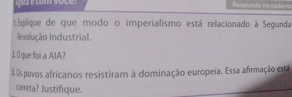 Responda no caderno 
1, Explique de que modo o imperialismo está relacionado à Segunda 
Revolução Industrial. 
2. 0 que foi a AlA? 
3. Os povos africanos resistiram à dominação europeia. Essa afirmação está 
correta? Justifique.