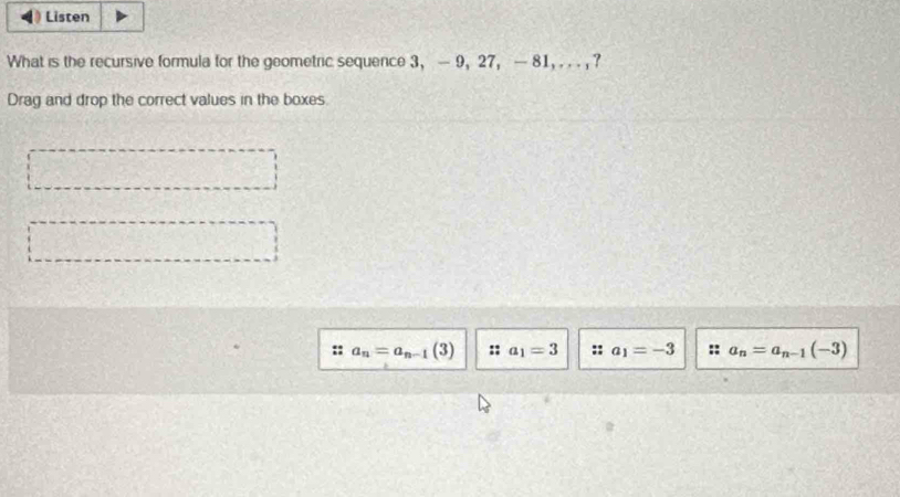 Listen 
What is the recursive formula for the geometric sequence 3 ， - 9, 27 ， — 81, . . . , ? 
Drag and drop the correct values in the boxes 
:: a_n=a_n-1(3) :: a_1=3 :: a_1=-3 :: a_n=a_n-1(-3)