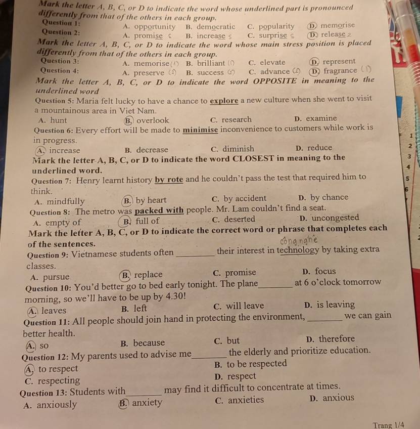 Mark the letter A, B, C, or D to indicate the word whose underlined part is pronounced
differently from that of the others in each group.
Question 1: A. opportunity B. democratic C. popularity D memorise
Question 2: A. promise B. increase s C. surprise D release 2
Mark the letter A, B, C, or D to indicate the word whose main stress position is placed
differently from that of the others in each group.
Question 3: A. memorise( ) B. brilliant ( C. elevate D. represent
Question 4: A. preserve (2) B. success C. advance D) fragrance ( )
Mark the letter A, B, C, or D to indicate the word OPPOSITE in meaning to the
underlined word
Question 5: Maria felt lucky to have a chance to explore a new culture when she went to visit
a mountainous area in Viet Nam.
A. hunt B. overlook C. research D. examine
Question 6: Every effort will be made to minimise inconvenience to customers while work is
1
in progress.
A. increase B. decrease C. diminish D. reduce 2
Mark the letter A, B, C, or D to indicate the word CLOSEST in meaning to the 3
underlined word.
4
Question 7: Henry learnt history by rote and he couldn’t pass the test that required him to 5
think.
6
A. mindfully B. by heart C. by accident D. by chance
Question 8: The metro was packed with people. Mr. Lam couldn’t find a seat.
A. empty of B. full of C. deserted D. uncongested
Mark the letter A, B, C, or D to indicate the correct word or phrase that completes each
of the sentences.
Question 9: Vietnamese students often _their interest in technology by taking extra
classes.
A. pursue B. replace C. promise D. focus
Question 10: You’d better go to bed early tonight. The plane_ at 6 o’clock tomorrow
morning, so we’ll have to be up by 4.30!
A. leaves B. left C. will leave D. is leaving
Question 11: All people should join hand in protecting the environment, _we can gain
better health.
A. so B. because C. but D. therefore
Question 12: My parents used to advise me_ the elderly and prioritize education.
A to respect B. to be respected
C. respecting D. respect
Question 13: Students with_ may find it difficult to concentrate at times.
A. anxiously B. anxiety C. anxieties D. anxious
Trang 1/4