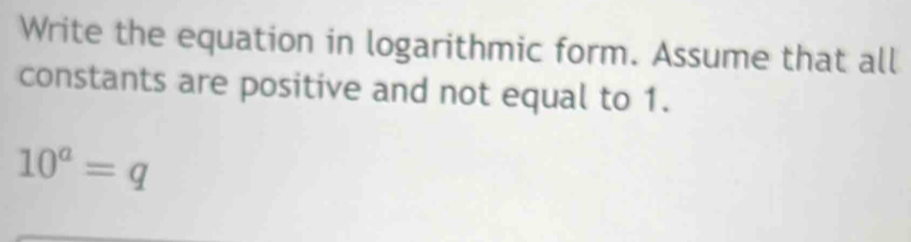 Write the equation in logarithmic form. Assume that all 
constants are positive and not equal to 1.
10^a=q