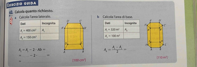 Eserçízio guida
62. Calcola quanto richiesto.
. b Calcola l’area di base.
G a Calcola l’area laterale.
 
Dati Incognita
A_r=320m^2 A_b
A_c=100m^2
A_t=A_t-2· Ab= A_b=frac A_1-A_t2= _ 
=_ - 2 ·_ =
[110m^2]
_=
[100cm^2]