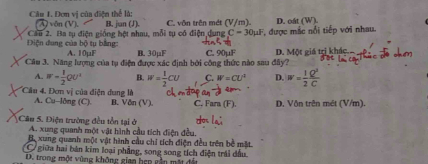 Đơn vị của điện thể là:
λ vôn (V). B. jun (J). C. vôn trên mét (V/m). D. oát (W).
Cầu 2. Ba tụ điện giống hệt nhau, mỗi tụ có điện dung C=30mu F F, được mắc nổi tiếp với nhau.
Điện dung của bộ tụ bằng:
A. 10µF B. 30μF C. 90µF D. Một giá trị khác.
Câu 3. Năng lượng của tụ điện được xác định bởi công thức nào sau đây?
A. W= 1/2 QU^2 B. W= 1/2 CU C. W=CU^2 D. W= 1/2  Q^2/C 
Câu 4. Đơn vị của điện dung là
A. Cu-lông (C). B. Vôn (V). C. Fara (F). D. Vôn trên mét (V/m).
Câu 5. Điện trường đều tồn tại ở
A. xung quanh một vật hình cầu tích điện đều.
Bexung quanh một vật hình cầu chỉ tích điện đều trên bề mặt.
giữa hai bản kim loại phẳng, song song tích điện trái dầu.
D. trong một vùng không gian hẹp gần mặt đất