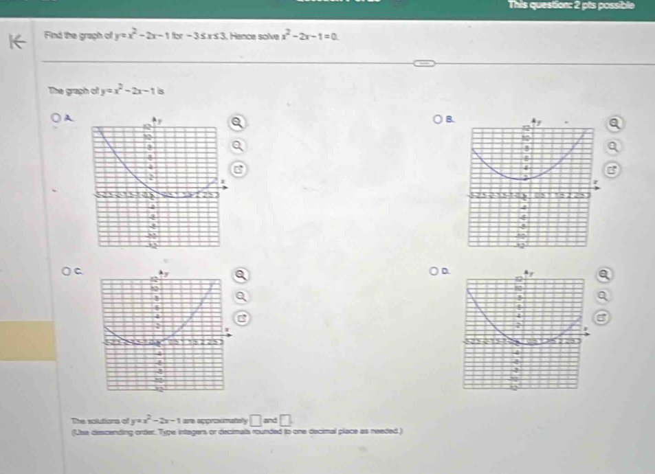 This question: 2 pts possibl 
Find the graph of y=x^2-2x-11x-3≤ x≤ 3. Hance solve x^2-2x-1=0
The graph of y=x^2-2x-1 s 
A 
B 
a 
D 
The soltions of y=x^2-2x-1 are appreemately □ and □ . 
(Use descending order. Type intagers or decimata rounded to one decimal place as neaded.)