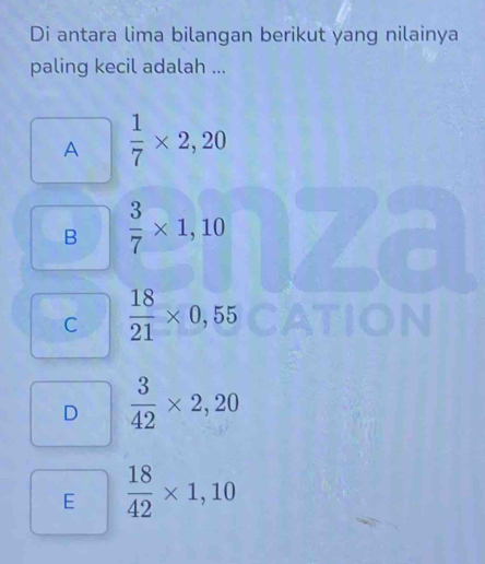 Di antara lima bilangan berikut yang nilainya
paling kecil adalah ...
A  1/7 * 2,20
B  3/7 * 1,10
C  18/21 * 0,55
D  3/42 * 2,20
E  18/42 * 1,10