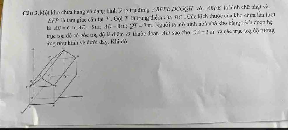 Một kho chứa hàng có dạng hình lăng trụ đứng ABFPE.DCGQH với ABFE là hình chữ nhật và
EFP là tam giác cân tại P. Gọi T là trung điểm của DC. Các kích thước của kho chứa lần lượt 
là AB=6m; AE=5m; AD=8m; QT=7m. Người ta mô hình hoá nhà kho bằng cách chọn hệ 
trục toạ độ có gốc toạ độ là điểm 0 thuộc đoạn AD sao cho OA=3m và các trục toạ độ tương 
ng như hình vẽ dưới đây. Khi đó: