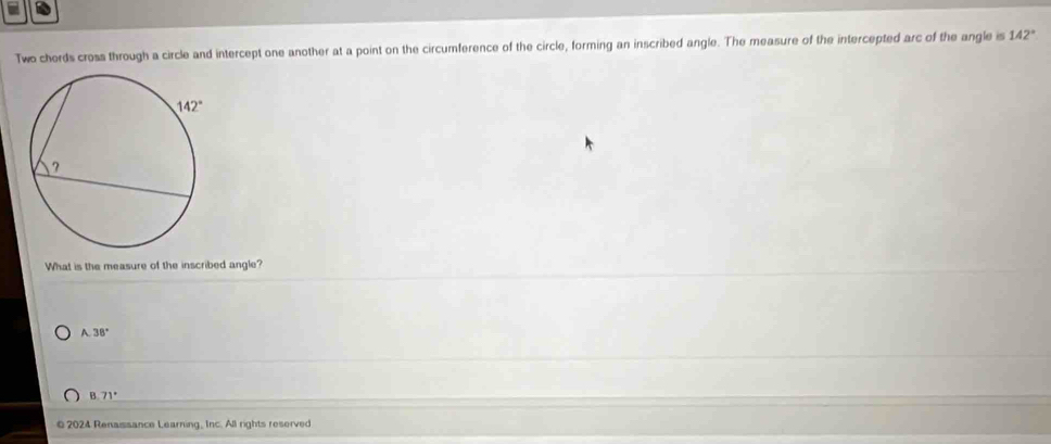 Two chords cross through a circle and intercept one another at a point on the circumference of the circle, forming an inscribed angle. The measure of the intercepted arc of the angle is 142°
What is the measure of the inscribed angle?
A. 38°
8.71°
2024 Renaissance Learning, Inc. All rights reserved