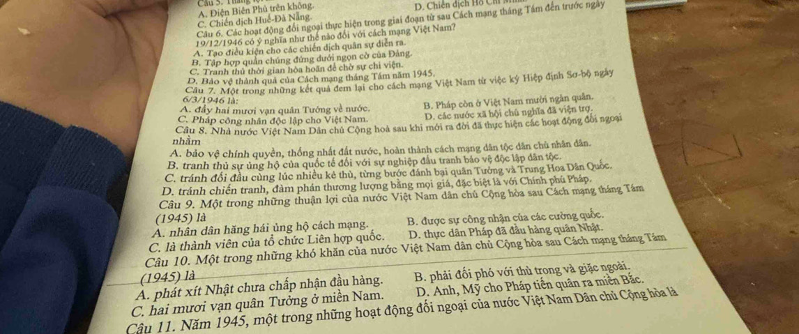 A. Điện Biên Phủ trên không. D. Chiến dịch Hồ Chi
Câu 6. Các hoạt động đổi ngoại thực hiện trong giai đoạn từ sau Cách mạng tháng Tầm đến trước ngay
C. Chiến dịch Huế-Đà Nẵng
19/12/1946 có ý nghĩa như thế nào đổi với cách mạng Việt Nam?
A. Tạo điều kiện cho các chiến dịch quân sự diễn ra
B. Tập hợp quần chúng đứng dưới ngọn cờ của Đảng.
C. Tranh thủ thời gian hòa hoãn để chờ sự chi viện.
D. Bảo vệ thành quả của Cách mạng tháng Tâm năm 1945,
Câu 7. Một trong những kết quả đem lại cho cách mạng Việt Nam từ việc ký Hiệp định Sơ-bộ ngày
6/3/1946 là:
A. đầy hai mươi vạn quân Tướng về nước. B. Pháp còn ở Việt Nam mười ngân quân.
C. Pháp công nhân độc lập cho Việt Nam. D. các nước xã hội chủ nghĩa đã viện trợ.
Câu 8. Nhà nước Việt Nam Dân chủ Cộng hoà sau khi mới ra đời đã thực hiện các hoạt động đổi ngoại
nhầm
A. bảo vệ chính quyền, thống nhất đất nước, hoàn thành cách mạng dân tộc dân chủ nhân dân.
B. tranh thủ sự ủng hộ của quốc tế đối với sự nghiệp đầu tranh bảo vệ độc lập dân tộc.
C. tránh đối đầu cùng lúc nhiều kẻ thủ, từng bước đánh bại quân Tưởng và Trung Hoa Dân Quốc.
D. tránh chiến tranh, đàm phán thương lượng bằng mọi giá, đặc biệt là với Chính phủ Pháp.
Câu 9. Một trong những thuận lợi của nước Việt Nam dân chủ Cộng hòa sau Cách mạng tháng Tám
(1945) là
A. nhân dân hăng hái ủng hộ cách mạng. B. được sự công nhận của các cường quốc.
C. là thành viên của tổ chức Liên hợp quốc. D. thực dân Pháp đã đầu hàng quân Nhật.
Câu 10. Một trong những khó khăn của nước Việt Nam dân chủ Cộng hòa sau Cách mạng tháng Tám
(1945) là
A. phát xít Nhật chưa chấp nhận đầu hàng. B. phải đối phó với thù trong và giặc ngoài.
C. hai mươi vạn quân Tưởng ở miền Nam. D. Anh, Mỹ cho Pháp tiến quân ra miền Bắc.
Cậu 11. Năm 1945, một trong những hoạt động đổi ngoại của nước Việt Nam Dân chủ Cộng hòa là