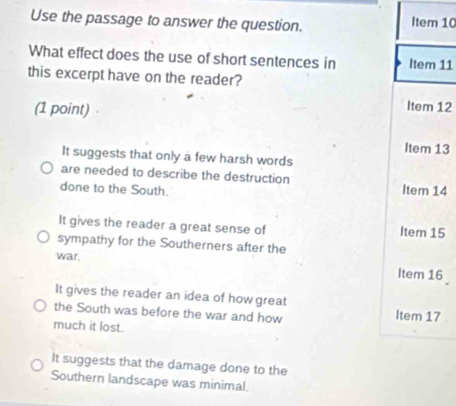 Use the passage to answer the question.
Item 10
What effect does the use of short sentences in Item 11
this excerpt have on the reader?
(1 point) 
Item 12
Item 13
It suggests that only a few harsh words
are needed to describe the destruction
done to the South. Item 14
It gives the reader a great sense of Item 15
sympathy for the Southerners after the
war. Item 16
It gives the reader an idea of how great
the South was before the war and how Item 17
much it lost.
It suggests that the damage done to the
Southern landscape was minimal.