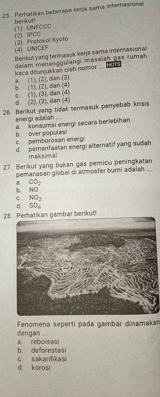 Perhatikan beberapa kerja sama internasional
berikut!
(1) UNFCCC
(2) IPCC
(3) Protokol Kyoto
(4) UNICEF
Berikut yang termasuk kerja sama internasional
dalam menanggulangi masalah gas rumah
kaca ditunjukkan oleh nomor .... HoTs
a. (1), (2), dan (3)
b. (1), (2), dan (4)
c. (1), (3), dan (4)
d. (2), (3), dan (4)
26. Berikut yang tidak termasuk penyebab krisis
energi adalah ....
a. konsumsi energi secara berlebihan
b. over populasi
c. pemborosan energi
d. pemanfaatan energi alternatif yang sudah
maksimal
27. Berikut yang bukan gas pemicu peningkatan
pemanasan global di atmosfer bumi adalah ....
a. CO_2
b. NO
C. NO_2
d. SO_4
28. Perhatikan gambar berikut!
Fenomena seperti pada gambar dinamakan
dengan ....
a. reboisasi
b. deforestasi
c. sakarifıkasi
d. korosi