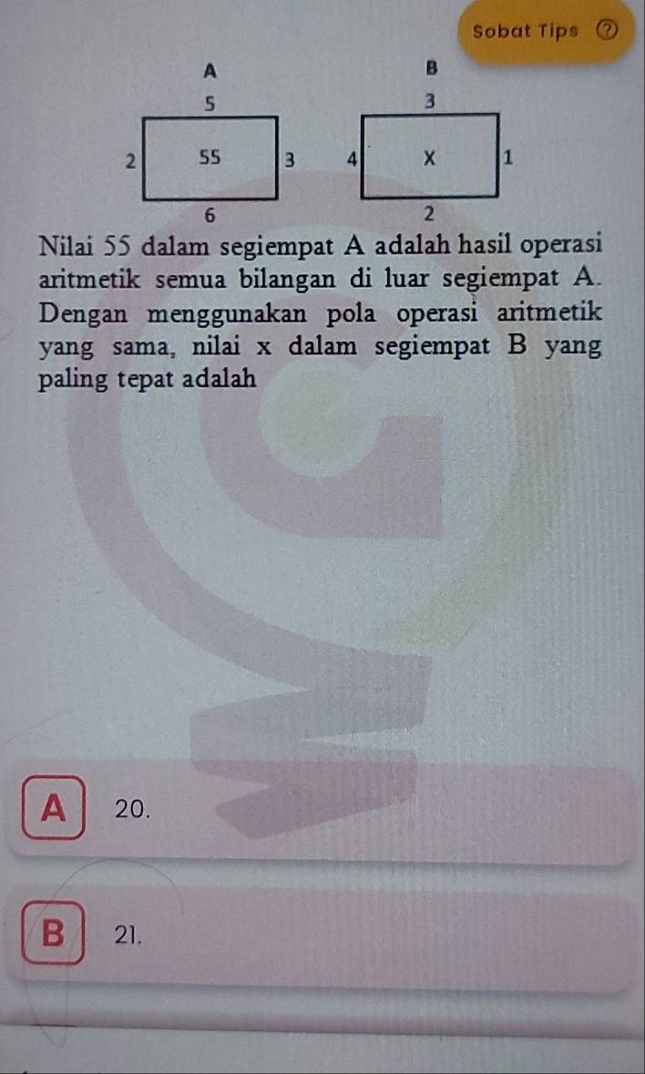 Sobat Tips
B

Nilai 55 dalam segiempat A adalah hasil operasi
aritmetik semua bilangan di luar segiempat A.
Dengan menggunakan pola operasi aritmetik
yang sama, nilai x dalam segiempat B yang
paling tepat adalah
A 20.
B 21.