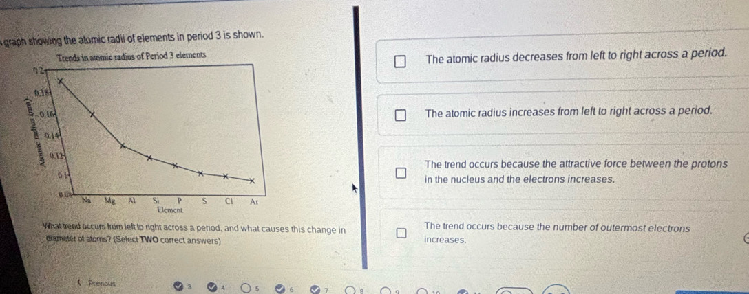 graph showing the atomic radii of elements in period 3 is shown .
Trends in atomic radius of Period 3 elements
η 2 The atomic radius decreases from left to right across a period.
*
0.18
i 016
The atomic radius increases from left to right across a period.
0.14
0.12
The trend occurs because the attractive force between the protons
01
× in the nucleus and the electrons increases.
aus Na Mg Al Si P S Cl Ar
Element
What trend occurs from left to right across a period, and what causes this change in The trend occurs because the number of outermost electrons
diameter of atoms? (Select TWO correct answers) increases.
 Prevous